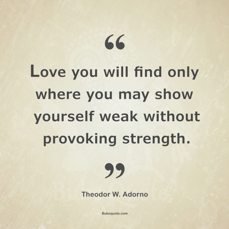 Love you will find only where you may show yourself weak without provoking strength.