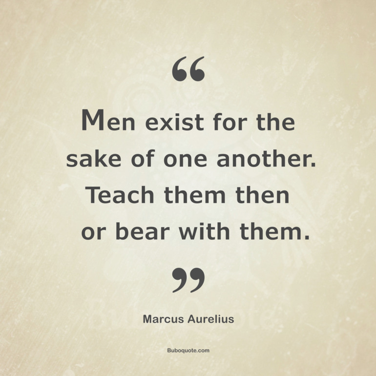 Men exist for the sake of one another. Teach them then or bear with them.