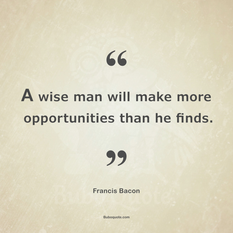 A wise man will make more opportunities than he finds.