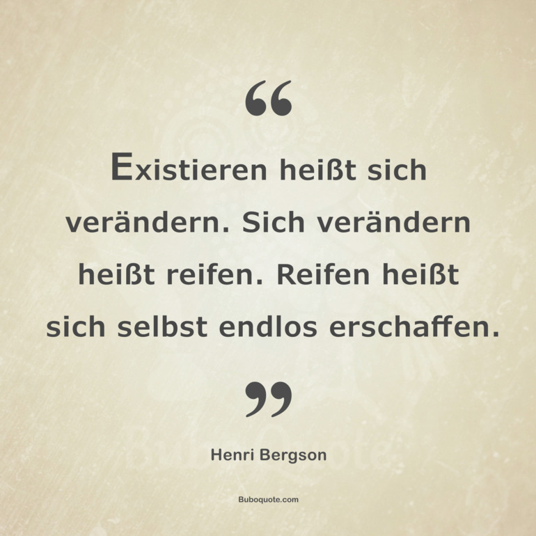 Existieren heißt sich verändern. Sich verändern heißt reifen. Reifen heißt sich selbst endlos erschaffen.