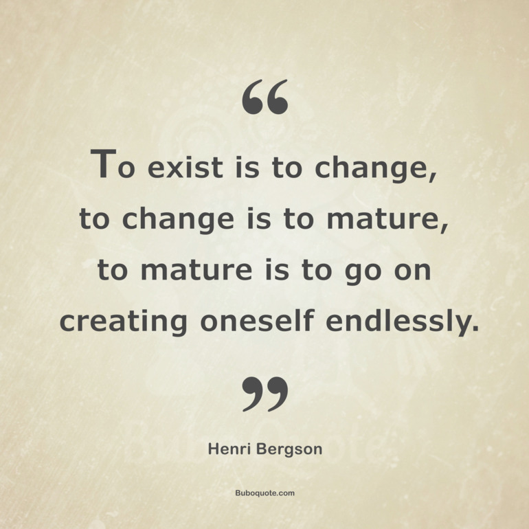 To exist is to change, to change is to mature, to mature is to go on creating oneself endlessly.