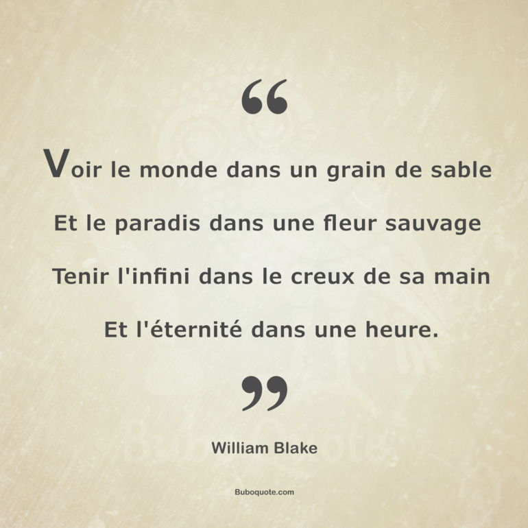 Voir le monde dans un grain de sable
Et le paradis dans une fleur sauvage
Tenir l'infini dans le creux de sa main
Et l'éternité dans une heure.