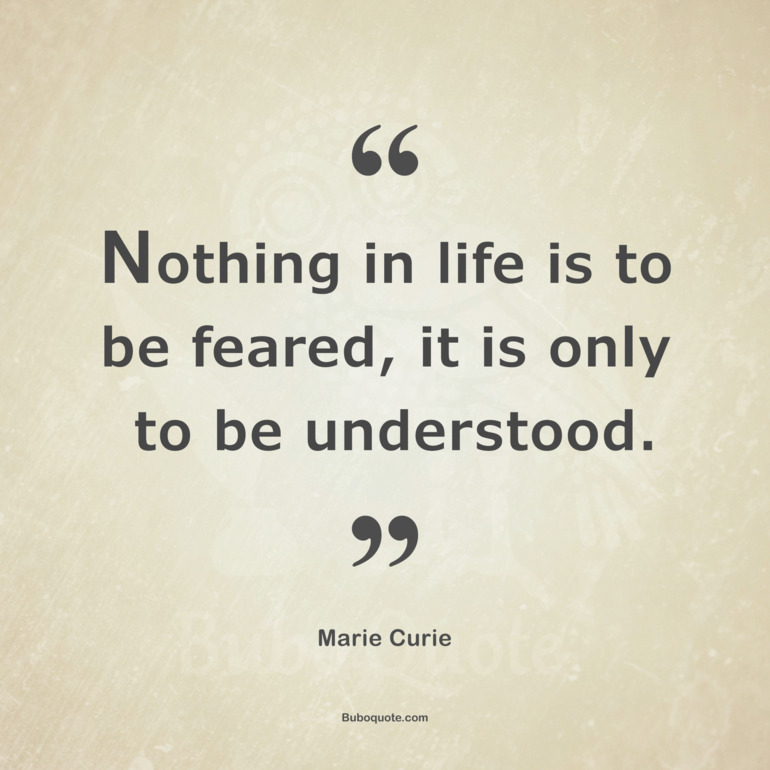 Nothing in life is to be feared, it is only to be understood.