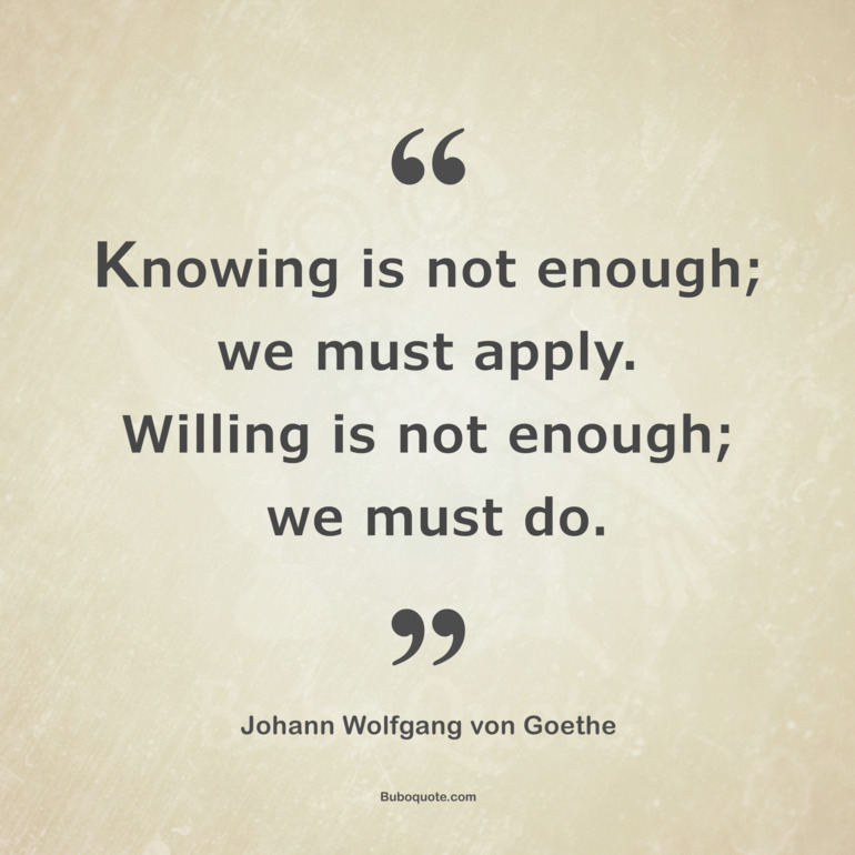 Knowing is not enough; we must apply.
Willing is not enough; we must do.