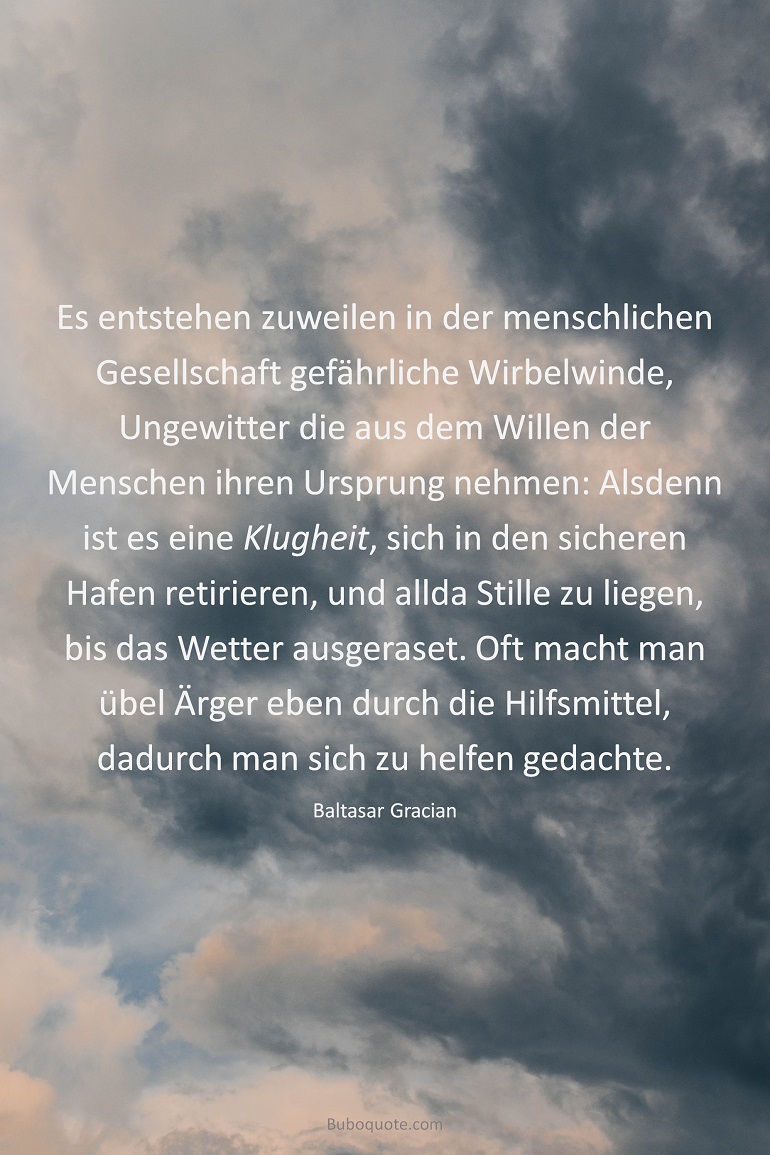 Es entstehen zuweilen in der menschlichen Gesellschaft gefährliche Wirbelwinde, Ungewitter die aus dem Willen der Menschen ihren Ursprung nehmen: Alsdenn ist es eine Klugheit, sich in den sicheren Hafen retirieren, und allda Stille zu liegen, bis das Wetter ausgeraset. Oft macht man übel Ärger eben durch die Hilfsmittel, dadurch man sich zu helfen gedachte.