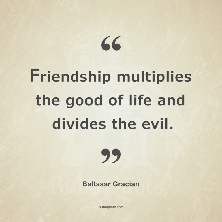 Friendship multiplies the good of life and divides the evil.