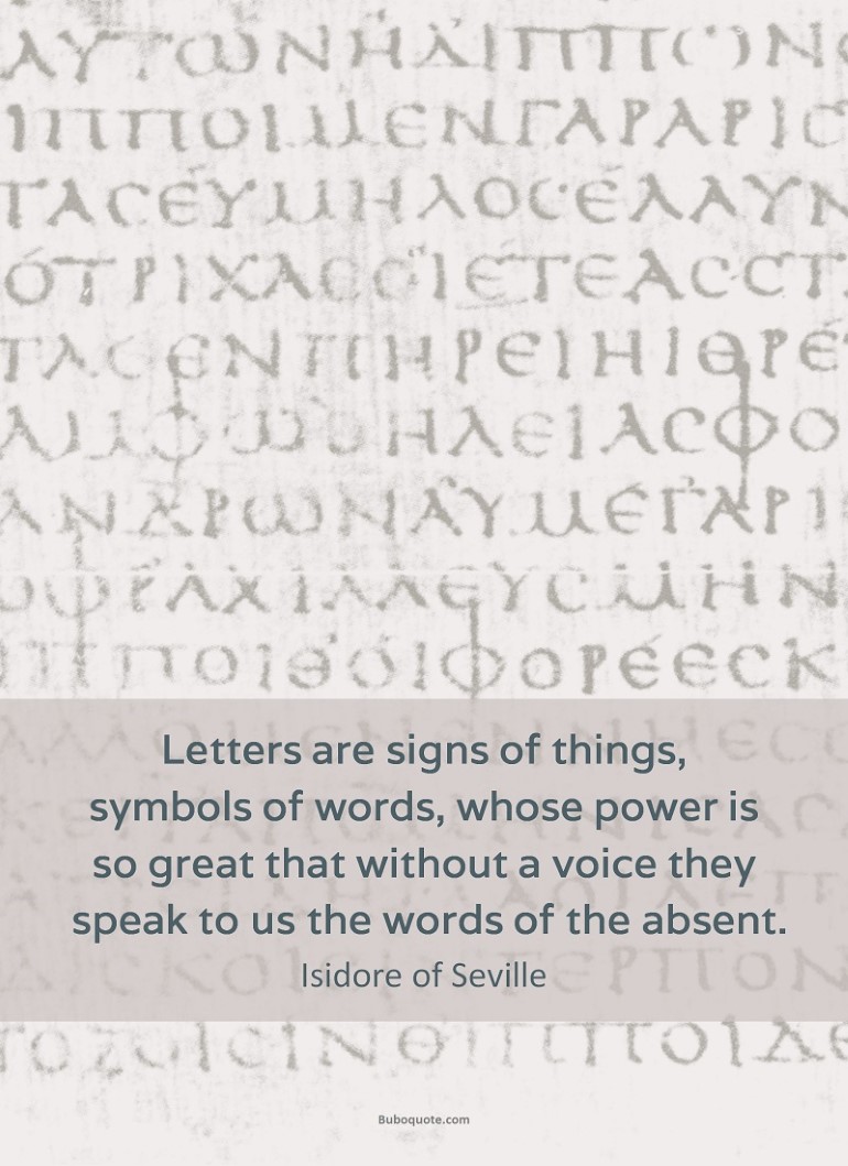 Letters are signs of things, symbols of words, whose power is so great that without a voice they speak to us the words of the absent.