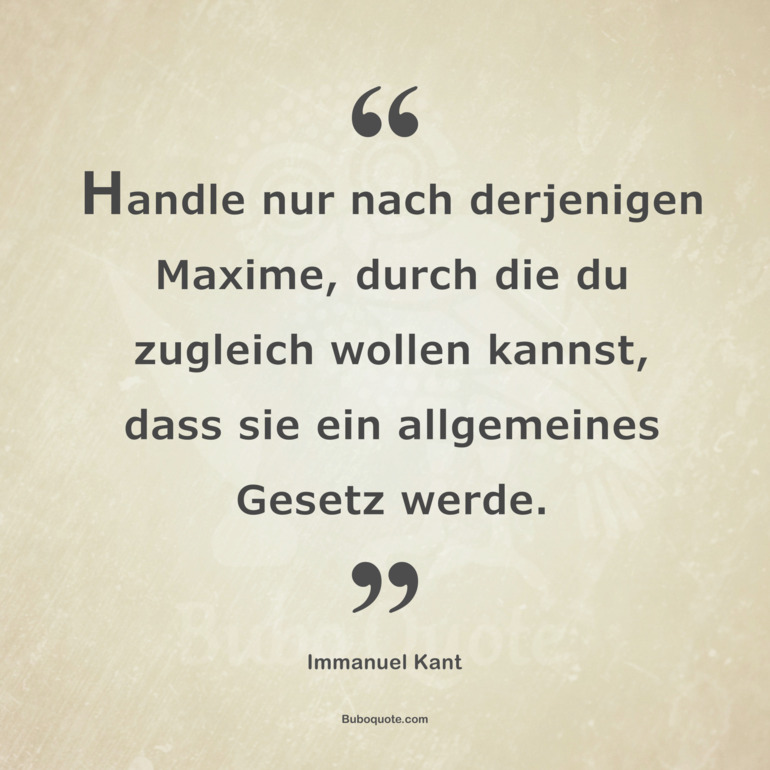 Handle nur nach derjenigen Maxime, durch die du zugleich wollen kannst, dass sie ein allgemeines Gesetz werde.