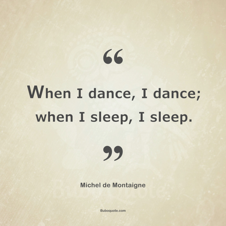 When I dance, I dance; when I sleep, I sleep.