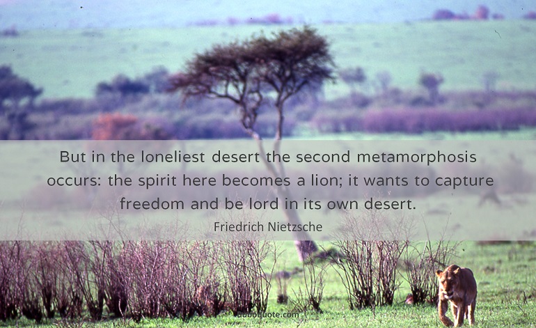 But in the loneliest desert the second metamorphosis occurs: the spirit here becomes a lion; it wants to capture freedom and be lord in its own desert.