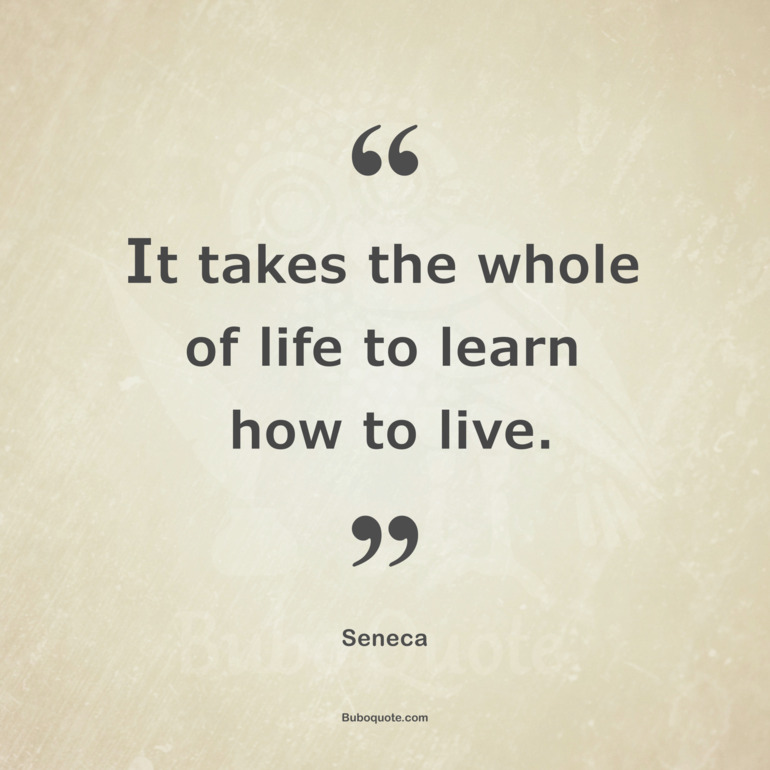 It takes the whole of life to learn how to live.