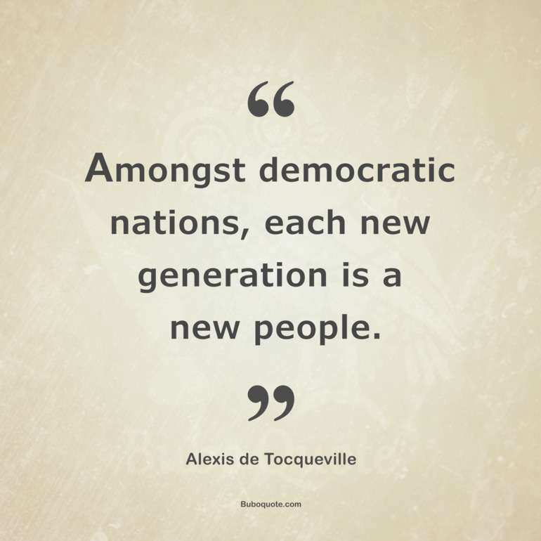 Amongst democratic nations, each new generation is a new people.